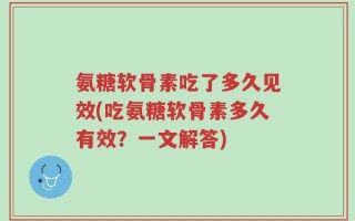 氨糖软骨素吃了多久见效(吃氨糖软骨素多久有效？一文解答)