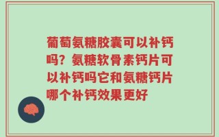 葡萄氨糖胶囊可以补钙吗？氨糖软骨素钙片可以补钙吗它和氨糖钙片哪个补钙效果更好