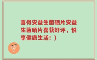喜得安益生菌硒片安益生菌硒片喜获好评，悦享健康生活！)