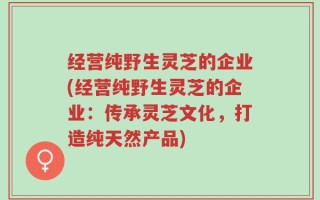 经营纯野生灵芝的企业(经营纯野生灵芝的企业：传承灵芝文化，打造纯天然产品)