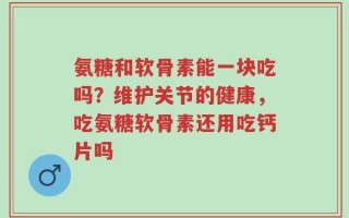 氨糖和软骨素能一块吃吗？维护关节的健康，吃氨糖软骨素还用吃钙片吗