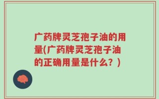 广药牌灵芝孢子油的用量(广药牌灵芝孢子油的正确用量是什么？)