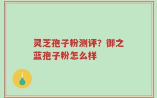 灵芝孢子粉测评？御之蓝孢子粉怎么样