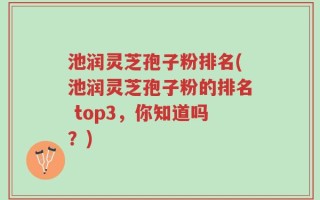 池润灵芝孢子粉排名(池润灵芝孢子粉的排名 top3，你知道吗？)
