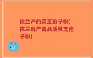依兰产的灵芝孢子粉(依兰出产高品质灵芝孢子粉)