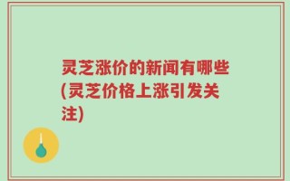 灵芝涨价的新闻有哪些(灵芝价格上涨引发关注)