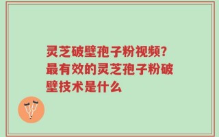 灵芝破壁孢子粉视频？最有效的灵芝孢子粉破壁技术是什么