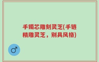 手镯芯雕刻灵芝(手链精雕灵芝，别具风格)