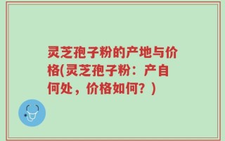 灵芝孢子粉的产地与价格(灵芝孢子粉：产自何处，价格如何？)