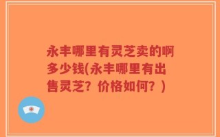 永丰哪里有灵芝卖的啊多少钱(永丰哪里有出售灵芝？价格如何？)