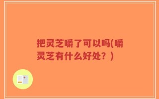 把灵芝嚼了可以吗(嚼灵芝有什么好处？)
