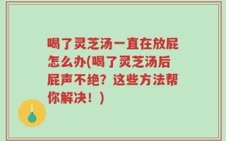 喝了灵芝汤一直在放屁怎么办(喝了灵芝汤后屁声不绝？这些方法帮你解决！)