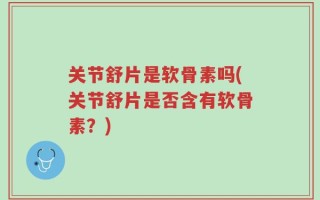关节舒片是软骨素吗(关节舒片是否含有软骨素？)