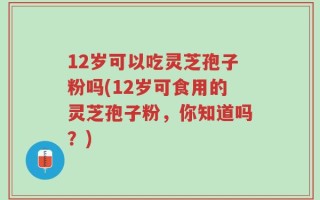 12岁可以吃灵芝孢子粉吗(12岁可食用的灵芝孢子粉，你知道吗？)