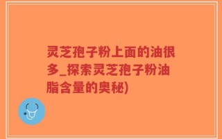 灵芝孢子粉上面的油很多_探索灵芝孢子粉油脂含量的奥秘)