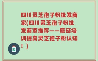 四川灵芝孢子粉批发商家(四川灵芝孢子粉批发商家推荐——蘑菇培训提高灵芝孢子粉认知！)
