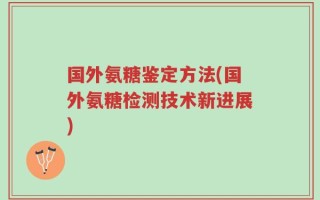 国外氨糖鉴定方法(国外氨糖检测技术新进展)