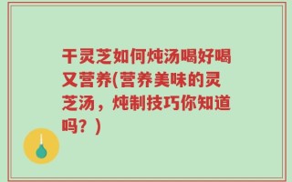 干灵芝如何炖汤喝好喝又营养(营养美味的灵芝汤，炖制技巧你知道吗？)