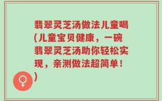翡翠灵芝汤做法儿童喝(儿童宝贝健康，一碗翡翠灵芝汤助你轻松实现，亲测做法超简单！)