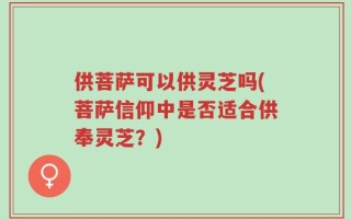 供菩萨可以供灵芝吗(菩萨信仰中是否适合供奉灵芝？)