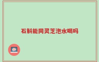 石斛能同灵芝泡水喝吗