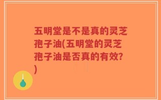 五明堂是不是真的灵芝孢子油(五明堂的灵芝孢子油是否真的有效？)