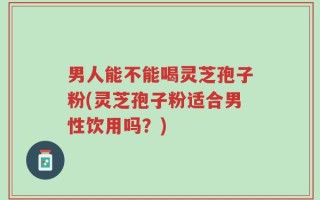 男人能不能喝灵芝孢子粉(灵芝孢子粉适合男性饮用吗？)
