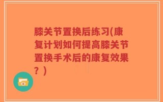 膝关节置换后练习(康复计划如何提高膝关节置换手术后的康复效果？)