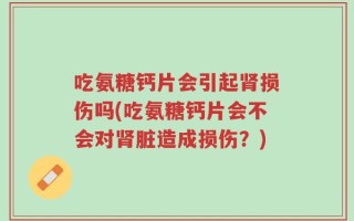 吃氨糖钙片会引起肾损伤吗(吃氨糖钙片会不会对肾脏造成损伤？)