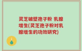 灵芝破壁孢子粉 乳腺增生(灵芝孢子粉对乳腺增生的功效研究)
