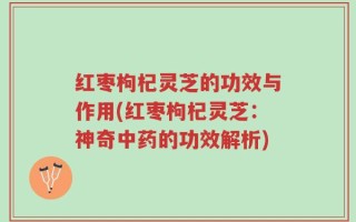 红枣枸杞灵芝的功效与作用(红枣枸杞灵芝：神奇中药的功效解析)