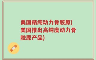 美国精纯动力骨胶原(美国推出高纯度动力骨胶原产品)