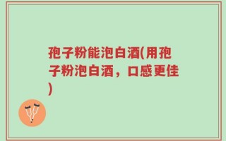 孢子粉能泡白酒(用孢子粉泡白酒，口感更佳)
