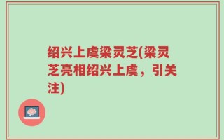 绍兴上虞梁灵芝(梁灵芝亮相绍兴上虞，引关注)