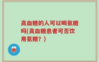 高血糖的人可以喝氨糖吗(高血糖患者可否饮用氨糖？)