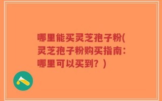 哪里能买灵芝孢子粉(灵芝孢子粉购买指南：哪里可以买到？)