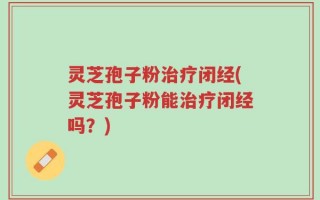 灵芝孢子粉治疗闭经(灵芝孢子粉能治疗闭经吗？)
