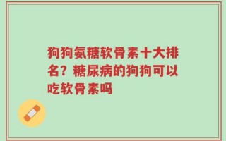 狗狗氨糖软骨素十大排名？糖尿病的狗狗可以吃软骨素吗