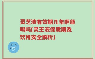 灵芝液有效期几年啊能喝吗(灵芝液保质期及饮用安全解析)