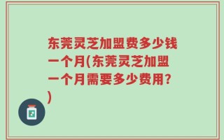 东莞灵芝加盟费多少钱一个月(东莞灵芝加盟一个月需要多少费用？)