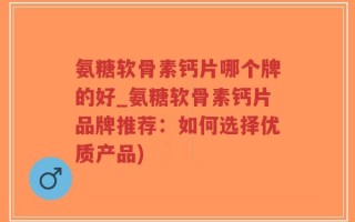 氨糖软骨素钙片哪个牌的好_氨糖软骨素钙片品牌推荐：如何选择优质产品)