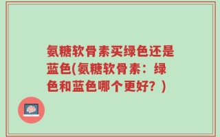 氨糖软骨素买绿色还是蓝色(氨糖软骨素：绿色和蓝色哪个更好？)