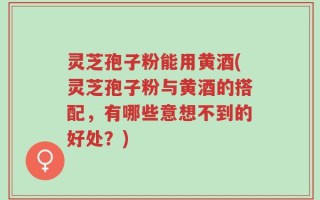 灵芝孢子粉能用黄酒(灵芝孢子粉与黄酒的搭配，有哪些意想不到的好处？)