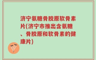 济宁氨糖骨胶原软骨素片(济宁市推出含氨糖、骨胶原和软骨素的健康片)