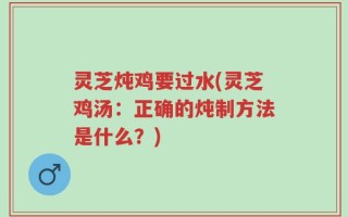 灵芝炖鸡要过水(灵芝鸡汤：正确的炖制方法是什么？)