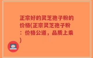 正宗好的灵芝孢子粉的价格(正宗灵芝孢子粉：价格公道，品质上乘)
