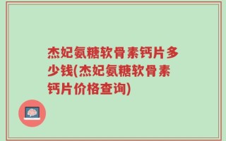 杰妃氨糖软骨素钙片多少钱(杰妃氨糖软骨素钙片价格查询)