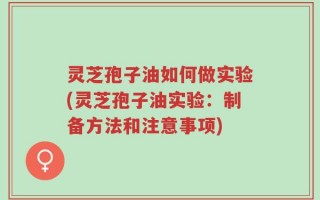 灵芝孢子油如何做实验(灵芝孢子油实验：制备方法和注意事项)