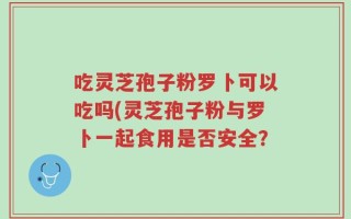 吃灵芝孢子粉罗卜可以吃吗(灵芝孢子粉与罗卜一起食用是否安全？