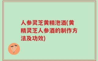 人参灵芝黄精泡酒(黄精灵芝人参酒的制作方法及功效)
